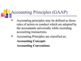 Accounting Principles (GAAP)
 Accounting principles may be defined as those
rules of action or conduct which are adopted by
the accountants universally while recording
accounting transactions.
 Accounting Principles are classified as:
Accounting Concepts
Accounting Conventions
 