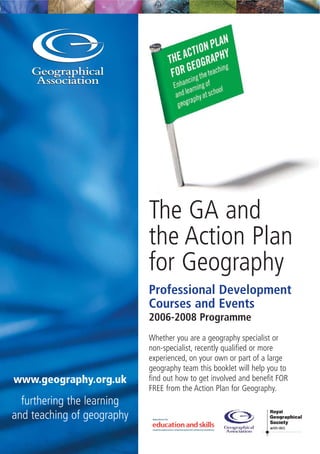 The GA and
the Action Plan
for Geography
Professional Development
Courses and Events
2006-2008 Programme
Whether you are a geography specialist or
non-specialist, recently qualified or more
experienced, on your own or part of a large
geography team this booklet will help you to
find out how to get involved and benefit FOR
FREE from the Action Plan for Geography.
www.geography.org.uk
furthering the learning
and teaching of geography
 