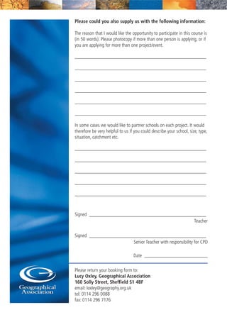 Please could you also supply us with the following information:
The reason that I would like the opportunity to participate in this course is
(in 50 words). Please photocopy if more than one person is applying, or if
you are applying for more than one project/event.
______________________________________________________
______________________________________________________
______________________________________________________
______________________________________________________
______________________________________________________
______________________________________________________
In some cases we would like to partner schools on each project. It would
therefore be very helpful to us if you could describe your school, size, type,
situation, catchment etc.
______________________________________________________
______________________________________________________
______________________________________________________
______________________________________________________
______________________________________________________
Signed ________________________________________________
Teacher
Signed ________________________________________________
Senior Teacher with responsibility for CPD
Date __________________________
Please return your booking form to:
Lucy Oxley, Geographical Association
160 Solly Street, Sheffield S1 4BF
email: loxley@geography.org.uk
tel: 0114 296 0088
fax: 0114 296 7176
 