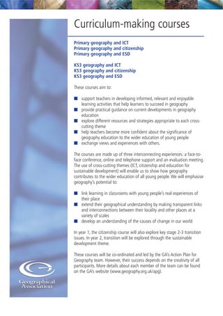 Curriculum-making courses
Primary geography and ICT
Primary geography and citizenship
Primary geography and ESD
KS3 geography and ICT
KS3 geography and citizenship
KS3 geography and ESD
These courses aim to:
I support teachers in developing informed, relevant and enjoyable
learning activities that help learners to succeed in geography
I provide practical guidance on current developments in geography
education
I explore different resources and strategies appropriate to each cross-
cutting theme
I help teachers become more confident about the significance of
geography education to the wider education of young people
I exchange views and experiences with others.
The courses are made up of three interconnecting experiences: a face-to-
face conference, online and telephone support and an evaluation meeting.
The use of cross-cutting themes (ICT, citizenship and education for
sustainable development) will enable us to show how geography
contributes to the wider education of all young people. We will emphasise
geography’s potential to:
I link learning in classrooms with young people’s real experiences of
their place
I extend their geographical understanding by making transparent links
and interconnections between their locality and other places at a
variety of scales
I develop an understanding of the causes of change in our world
In year 1, the citizenship course will also explore key stage 2-3 transition
issues. In year 2, transition will be explored through the sustainable
development theme.
These courses will be co-ordinated and led by the GA’s Action Plan for
Geography team. However, their success depends on the creativity of all
participants. More details about each member of the team can be found
on the GA’s website (www.geography.org.uk/apg).
 