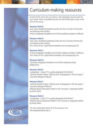 Curriculum-making resources
As part of the course you can choose a free geography resource pack for
your school. These are published by the GA and will be given to you at the
start of the course.
Resource Pack A
Early Years Handbook (published jointly with the Curriculum Partnership
and edited by Max de Boo)
Primary Geography Handbook and CD-Rom (edited by Stephen Scoffham)
Resource Pack B
Early Years Handbook (published jointly with the Curriculum Partnership
and edited by Max de Boo)
Your choice of four SuperSchemes booklets and accompanying CDs
Resource Pack C
Primary Geography Handbook and CD-Rom (edited by Stephen Scoffham)
Your choice of four SuperSchemes booklets and accompanying CDs
Resource Pack D
Secondary Geography Handbook and CD-Rom (edited by David
Balderstone)
Resource Pack E
e-geography - Using ICT in quality geography (Fred Martin)
Learning through Enquiry: Making sense of geography in the key stage 3
classroom (Margaret Roberts)
Resource Pack F
Learning through Enquiry: Making sense of geography in the key stage 3
classroom (Margaret Roberts)
Meeting Special Educational Needs in the Curriculum: Geography (edited
by Diane Swift)
Resource Pack G
e-geography - Using ICT in quality geography (Fred Martin)
Meeting Special Educational Needs in the Curriculum: Geography (edited
by Diane Swift)
For more information about all of the resources visit
www.geographyshop.org.uk
 