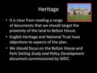 Heritage
• It is clear from reading a range
  of documents that we should target the
  proximity of the land to Belton House.
• English Heritage and National Trust have
  objections to aspects of the plan.
• We should focus on the Belton House and
  Park Setting Study and Policy Development
  document commissioned by SKDC.
 