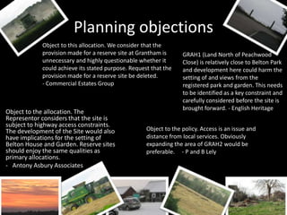 Planning objections
            Object to this allocation. We consider that the
            provision made for a reserve site at Grantham is      GRAH1 (Land North of Peachwood
            unnecessary and highly questionable whether it        Close) is relatively close to Belton Park
            could achieve its stated purpose. Request that the    and development here could harm the
            provision made for a reserve site be deleted.         setting of and views from the
            - Commercial Estates Group                            registered park and garden. This needs
                                                                  to be identified as a key constraint and
                                                                  carefully considered before the site is
                                                                  brought forward. - English Heritage
Object to the allocation. The
Representor considers that the site is
subject to highway access constraints.
The development of the Site would also              Object to the policy. Access is an issue and
have implications for the setting of                distance from local services. Obviously
Belton House and Garden. Reserve sites              expanding the area of GRAH2 would be
should enjoy the same qualities as                  preferable. - P and B Lely
primary allocations.
- Antony Asbury Associates
 