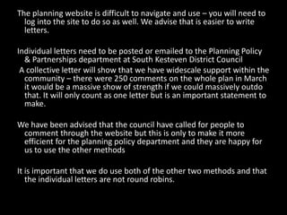 The planning website is difficult to navigate and use – you will need to
  log into the site to do so as well. We advise that is easier to write
  letters.

Individual letters need to be posted or emailed to the Planning Policy
  & Partnerships department at South Kesteven District Council
 A collective letter will show that we have widescale support within the
  community – there were 250 comments on the whole plan in March
  it would be a massive show of strength if we could massively outdo
  that. It will only count as one letter but is an important statement to
  make.

We have been advised that the council have called for people to
 comment through the website but this is only to make it more
 efficient for the planning policy department and they are happy for
 us to use the other methods

It is important that we do use both of the other two methods and that
   the individual letters are not round robins.
 