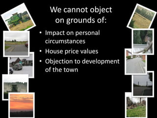 We cannot object
    on grounds of:
• Impact on personal
  circumstances
• House price values
• Objection to development
  of the town
 