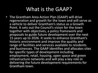 What is the GAAP?
• The Grantham Area Action Plan (GAAP) will drive
  regeneration and growth for the town and will serve as
  a vehicle to deliver Grantham’s status as a Growth
  Point. It sets out the Council’s vision for the town
  together with objectives, a policy framework and
  proposals to guide future development over the next
  15 years up to 2026. It seeks to enhance Grantham’s
  historic environment and improve the quality and
  range of facilities and services available to residents
  and businesses. The GAAP identifies and allocates sites
  for specific types of development including
  employment, retail, housing, open space and green
  infrastructure networks and will play a key role in
  delivering the future development requirements for
  Grantham town.
 