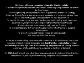 Key issues which are considered relevant to this plan include:
To direct development to locations which meets the strategic requirements set out by
                                    the Core Strategy
    Delivering housing, employment and retail requirements of the Core Strategy
Delivering Green infrastructure networks and protecting and enhancing existing open
           spaces and meeting open space standards for new development
  To identify the town centre as a focus for development including retail, mixed use
        development, employment, housing and other other town centre uses
                To avoid development in areas of high risk from flooding
     To consider locations that have existing or potential infrastructure to support
                                      development
                To protect against detrimental impact on historic assets
                            The need for affordable housing.

House prices are relatively low compared to elsewhere in South Kesteven District and
 the wider Lincolnshire area. Yet despite this, Grantham has relatively low levels of
owner occupancy and high rates of social housing and private sector renting. There is
        a shortage of affordable housing compared to the level of demand.

By 2026, Grantham will be a vibrant and key economic centre in Lincolnshire. It will be
      an economically, socially, environmentally and physically connected town.
 