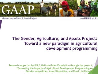 The Gender, Agriculture, and Assets Project:
Toward a new paradigm in agricultural
development programming
Research supported by Bill & Melinda Gates Foundation through the project,
“Evaluating the Impacts of Agricultural Development Programming on
Gender Inequalities, Asset Disparities, and Rural Livelihoods”
 