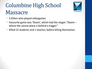 Columbine High School
Massacre
• 2 Killers who played videogames
• Favourite game was ‘Doom’, which had the slogan “Doom --
  where the sanest place is behind a trigger.’’
• Killed 12 students and 1 teacher, before killing themselves
 
