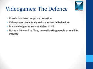 Videogames: The Defence
•   Correlation does not prove causation
•   Videogames can actually reduce antisocial behaviour
•   Many videogames are not violent at all
•   Not real life – unlike films, no real looking people or real life
    imagery
 