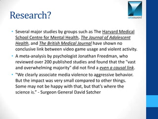 Research?
• Several major studies by groups such as The Harvard Medical
  School Centre for Mental Health, The Journal of Adolescent
  Health, and The British Medical Journal have shown no
  conclusive link between video game usage and violent activity.
• A meta-analysis by psychologist Jonathan Freedman, who
  reviewed over 200 published studies and found that the "vast
  and overwhelming majority" did not find a even a causal link.
• "We clearly associate media violence to aggressive behavior.
  But the impact was very small compared to other things.
  Some may not be happy with that, but that’s where the
  science is.” - Surgeon General David Satcher
 