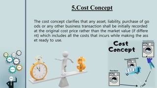 5.Cost Concept
The cost concept clarifies that any asset, liability, purchase of go
ods or any other business transaction shall be initially recorded
at the original cost price rather than the market value (if differe
nt) which includes all the costs that incurs while making the ass
et ready to use.
 
