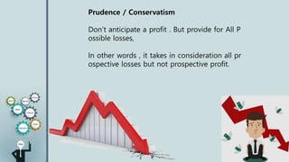Prudence / Conservatism
Don’t anticipate a profit . But provide for All P
ossible losses,
In other words , it takes in consideration all pr
ospective losses but not prospective profit.
 