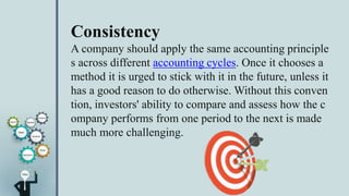 Consistency
A company should apply the same accounting principle
s across different accounting cycles. Once it chooses a
method it is urged to stick with it in the future, unless it
has a good reason to do otherwise. Without this conven
tion, investors' ability to compare and assess how the c
ompany performs from one period to the next is made
much more challenging.
 