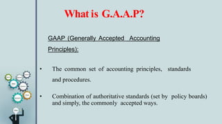 What is G.A.A.P?
GAAP (Generally Accepted Accounting
Principles):
• The common set of accounting principles, standards
and procedures.
• Combination of authoritative standards (set by policy boards)
and simply, the commonly accepted ways.
 