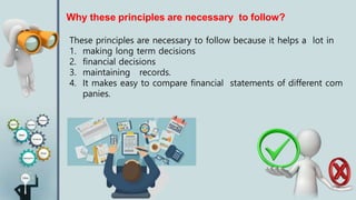 Why these principles are necessary to follow?
These principles are necessary to follow because it helps a lot in
1. making long term decisions
2. financial decisions
3. maintaining records.
4. It makes easy to compare financial statements of different com
panies.
 