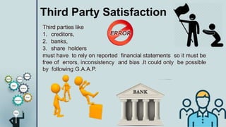 Third Party Satisfaction
Third parties like
1. creditors,
2. banks,
3. share holders
must have to rely on reported financial statements so it must be
free of errors, inconsistency and bias .It could only be possible
by following G.A.A.P.
 