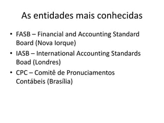 As entidades mais conhecidas
• FASB – Financial and Accounting Standard
Board (Nova Iorque)
• IASB – International Accounting Standards
Boad (Londres)
• CPC – Comitê de Pronuciamentos
Contábeis (Brasília)
 