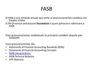 FASB
O FASB é uma entidade privada que emite os pronunciamentos contábeis nos
Estados Unidos
O FAF (Financial and Account Foundation) é quem patrocina e administra o
FASB
Estes pronunciamentos estabelecem os princípiso contábeis daquele país
(USGAAP)
Esses pronunciamentos são:
• Statements of Financial Accounting Standards (SFAS)
• Statements of Financial Accounting Concepts
• FASB Interpretations
• FASB Technical Bulletins
• EITF Abstracts
 