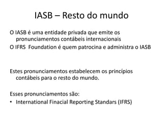 IASB – Resto do mundo
O IASB é uma entidade privada que emite os
pronunciamentos contábeis internacionais
O IFRS Foundation é quem patrocina e administra o IASB
Estes pronunciamentos estabelecem os princípios
contábeis para o resto do mundo.
Esses pronunciamentos são:
• International Finacial Reporting Standars (IFRS)
 