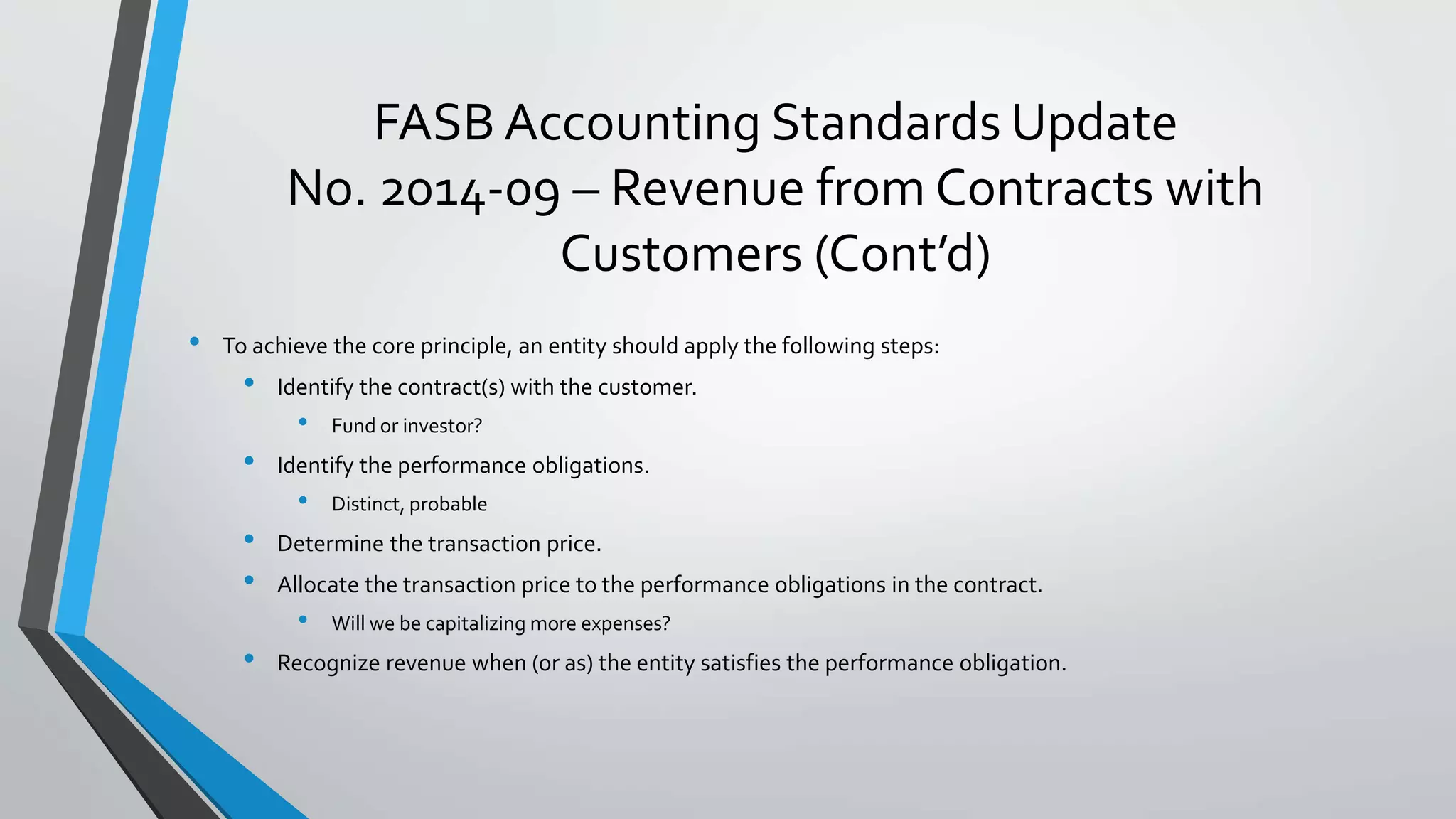 FASB Accounting Standards Update
No. 2014-09 – Revenue from Contracts with
Customers (Cont’d)
• To achieve the core principle, an entity should apply the following steps:
• Identify the contract(s) with the customer.
• Fund or investor?
• Identify the performance obligations.
• Distinct, probable
• Determine the transaction price.
• Allocate the transaction price to the performance obligations in the contract.
• Will we be capitalizing more expenses?
• Recognize revenue when (or as) the entity satisfies the performance obligation.
 