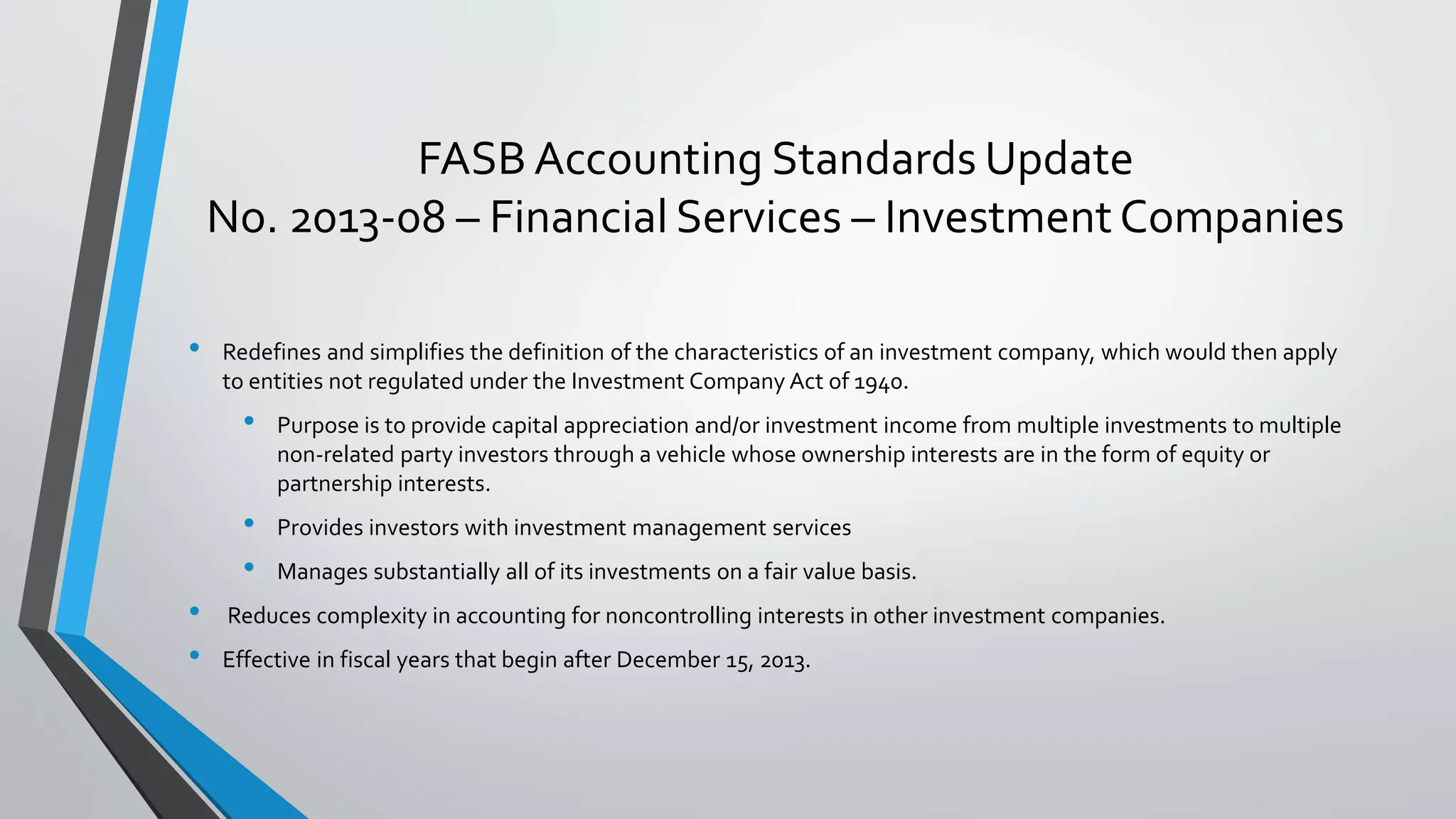 FASB Accounting Standards Update
No. 2013-08 – Financial Services – InvestmentCompanies
• Redefines and simplifies the definition of the characteristics of an investment company, which would then apply
to entities not regulated under the Investment Company Act of 1940.
• Purpose is to provide capital appreciation and/or investment income from multiple investments to multiple
non-related party investors through a vehicle whose ownership interests are in the form of equity or
partnership interests.
• Provides investors with investment management services
• Manages substantially all of its investments on a fair value basis.
• Reduces complexity in accounting for noncontrolling interests in other investment companies.
• Effective in fiscal years that begin after December 15, 2013.
 