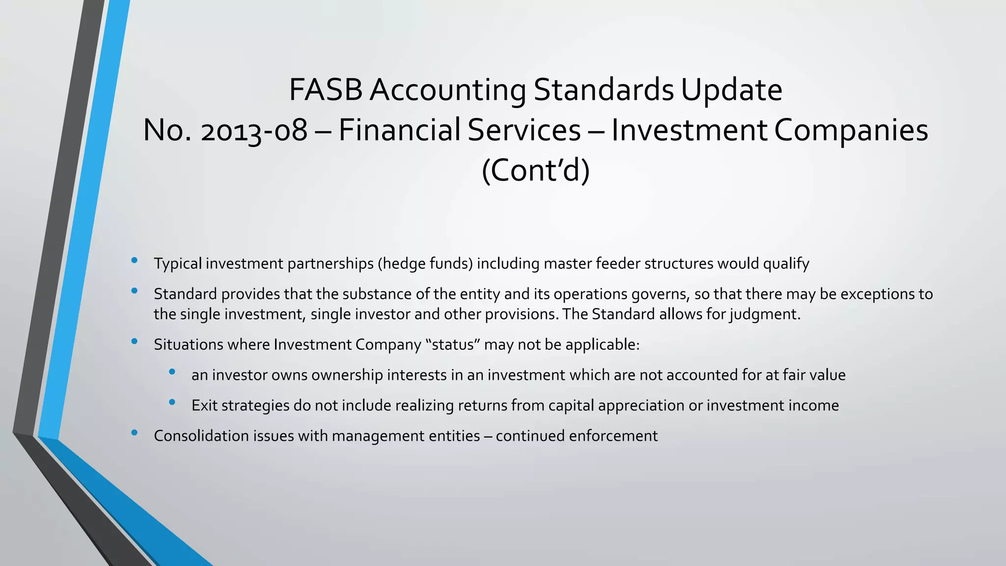 FASB Accounting Standards Update
No. 2013-08 – Financial Services – Investment Companies
(Cont’d)
• Typical investment partnerships (hedge funds) including master feeder structures would qualify
• Standard provides that the substance of the entity and its operations governs, so that there may be exceptions to
the single investment, single investor and other provisions.The Standard allows for judgment.
• Situations where Investment Company “status” may not be applicable:
• an investor owns ownership interests in an investment which are not accounted for at fair value
• Exit strategies do not include realizing returns from capital appreciation or investment income
• Consolidation issues with management entities – continued enforcement
 