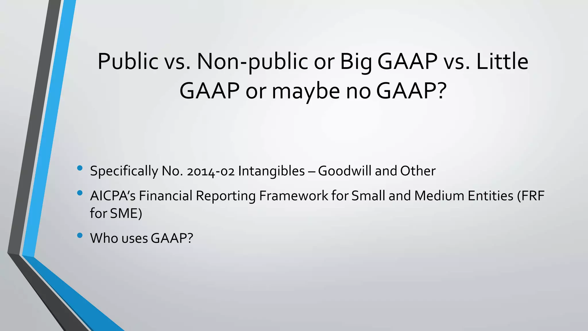 Public vs. Non-public or Big GAAP vs. Little
GAAP or maybe no GAAP?
• Specifically No. 2014-02 Intangibles – Goodwill and Other
• AICPA’s Financial Reporting Framework for Small and Medium Entities (FRF
for SME)
• Who uses GAAP?
 