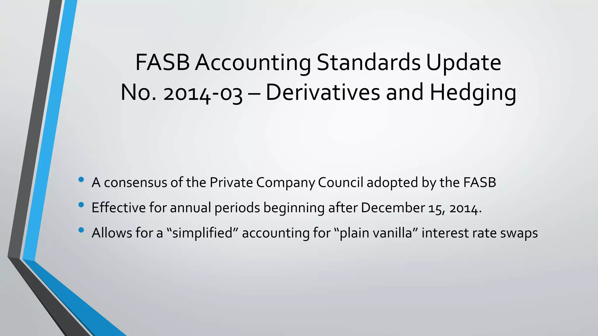 FASB Accounting Standards Update
No. 2014-03 – Derivatives and Hedging
• A consensus of the Private CompanyCouncil adopted by the FASB
• Effective for annual periods beginning after December 15, 2014.
• Allows for a “simplified” accounting for “plain vanilla” interest rate swaps
 