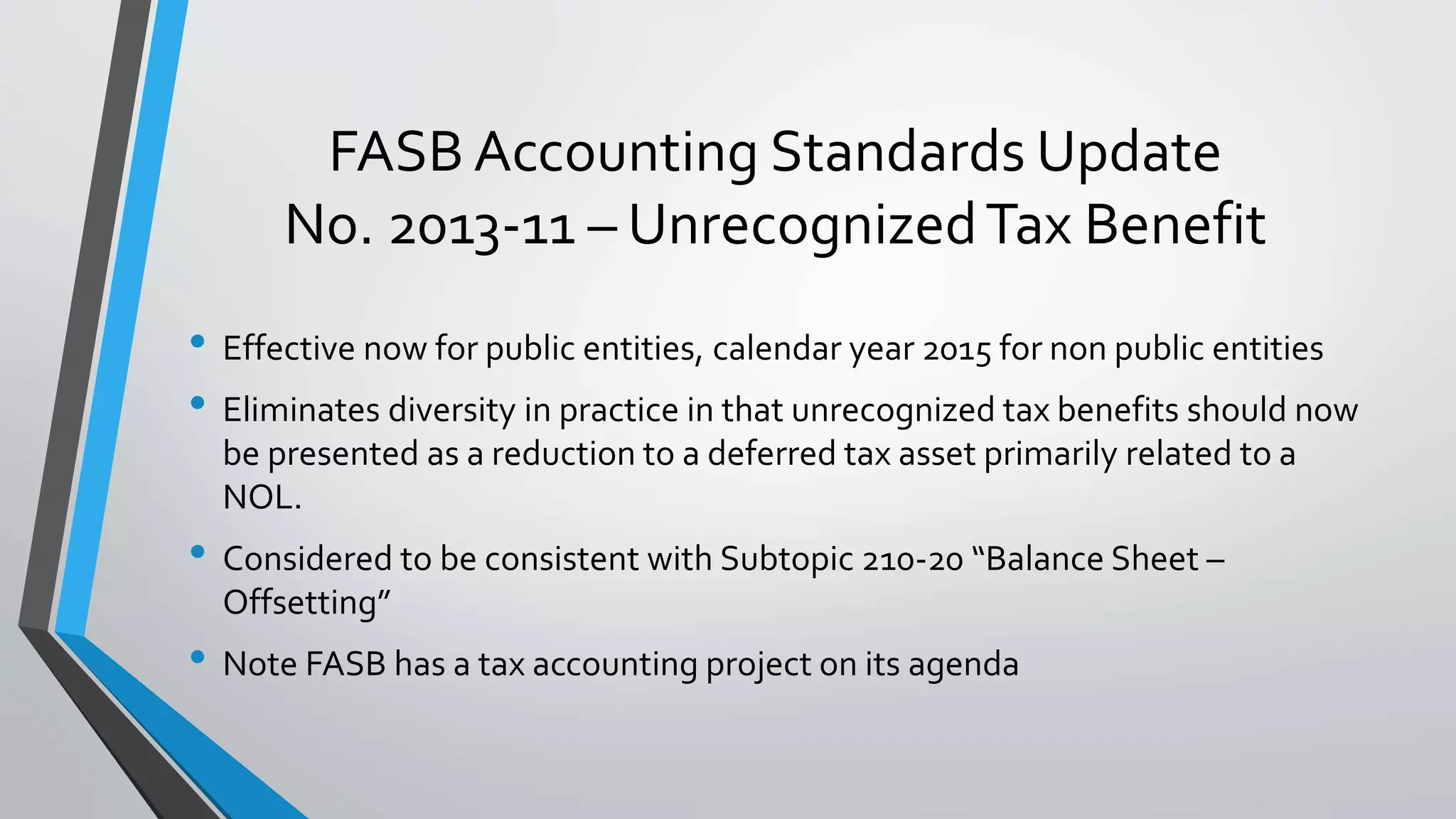 FASB Accounting Standards Update
No. 2013-11 – UnrecognizedTax Benefit
• Effective now for public entities, calendar year 2015 for non public entities
• Eliminates diversity in practice in that unrecognized tax benefits should now
be presented as a reduction to a deferred tax asset primarily related to a
NOL.
• Considered to be consistent with Subtopic 210-20 “Balance Sheet –
Offsetting”
• Note FASB has a tax accounting project on its agenda
 
