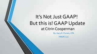 It’s Not Just GAAP!
But this is! GAAP Update
at Citrin Cooperman
By: Gary R. Purwin, CPA
FINOP, LLC
 
