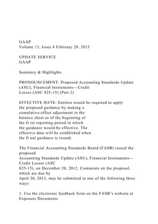 GAAP
Volume 13, Issue 4 February 28, 2013
UPDATE SERVICE
GAAP
Summary & Highlights
PRONOUNCEMENT: Proposed Accounting Standards Update
(ASU), Financial Instruments—Credit
Losses (ASC 825-15) (Part 2)
EFFECTIVE DATE: Entities would be required to apply
the proposed guidance by making a
cumulative-effect adjustment in the
balance sheet as of the beginning of
the fi rst reporting period in which
the guidance would be effective. The
effective date will be established when
the fi nal guidance is issued.
The Financial Accounting Standards Board (FASB) issued the
proposed
Accounting Standards Update (ASU), Financial Instruments—
Credit Losses (ASC
825-15), on December 20, 2012. Comments on the proposal,
which are due by
April 30, 2013, may be submitted in one of the following three
ways:
1. Use the electronic feedback form on the FASB’s website at
Exposure Documents
 