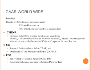 GAAR WORLD WIDE
    Penalities
    Penalty of 25% (lack of reasonable care),
                 50% (recklessness) or
                 75% (intentional disregard of a taxation law)
   CHINA
       Circulars 698, 601(at limiting the abuse of double tax
        treaties), 124(administrative rules for treaty residents), Article 123 (arrangement
        without commercial substance)of Chinese Corporate Income Tax law
   UK
    • Targeted Anti-avoidance Rules (TAAR) and
    • Disclosure of Tax Avoidance Schemes (DOTAS)
   USA
    • Sec 7701(o) of Internal Revenue Code 1986
    • Economic substance doctrine – Business Purpose Test
 