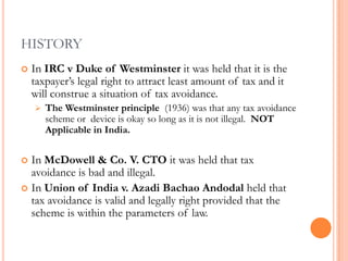 HISTORY
   In IRC v Duke of Westminster it was held that it is the
    taxpayer‟s legal right to attract least amount of tax and it
    will construe a situation of tax avoidance.
       The Westminster principle (1936) was that any tax avoidance
        scheme or device is okay so long as it is not illegal. NOT
        Applicable in India.


 In McDowell & Co. V. CTO it was held that tax
  avoidance is bad and illegal.
 In Union of India v. Azadi Bachao Andodal held that
  tax avoidance is valid and legally right provided that the
  scheme is within the parameters of law.
 