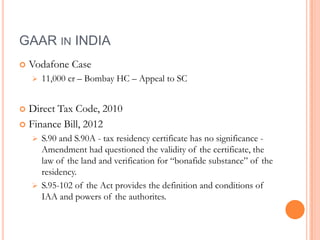 GAAR IN INDIA
   Vodafone Case
       11,000 cr – Bombay HC – Appeal to SC


 Direct Tax Code, 2010
 Finance Bill, 2012
       S.90 and S.90A - tax residency certificate has no significance -
        Amendment had questioned the validity of the certificate, the
        law of the land and verification for “bonafide substance” of the
        residency.
       S.95-102 of the Act provides the definition and conditions of
        IAA and powers of the authorites.
 