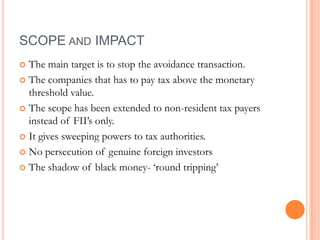 SCOPE AND IMPACT
 The main target is to stop the avoidance transaction.
 The companies that has to pay tax above the monetary
  threshold value.
 The scope has been extended to non-resident tax payers
  instead of FII‟s only.
 It gives sweeping powers to tax authorities.

 No persecution of genuine foreign investors

 The shadow of black money- „round tripping‟
 