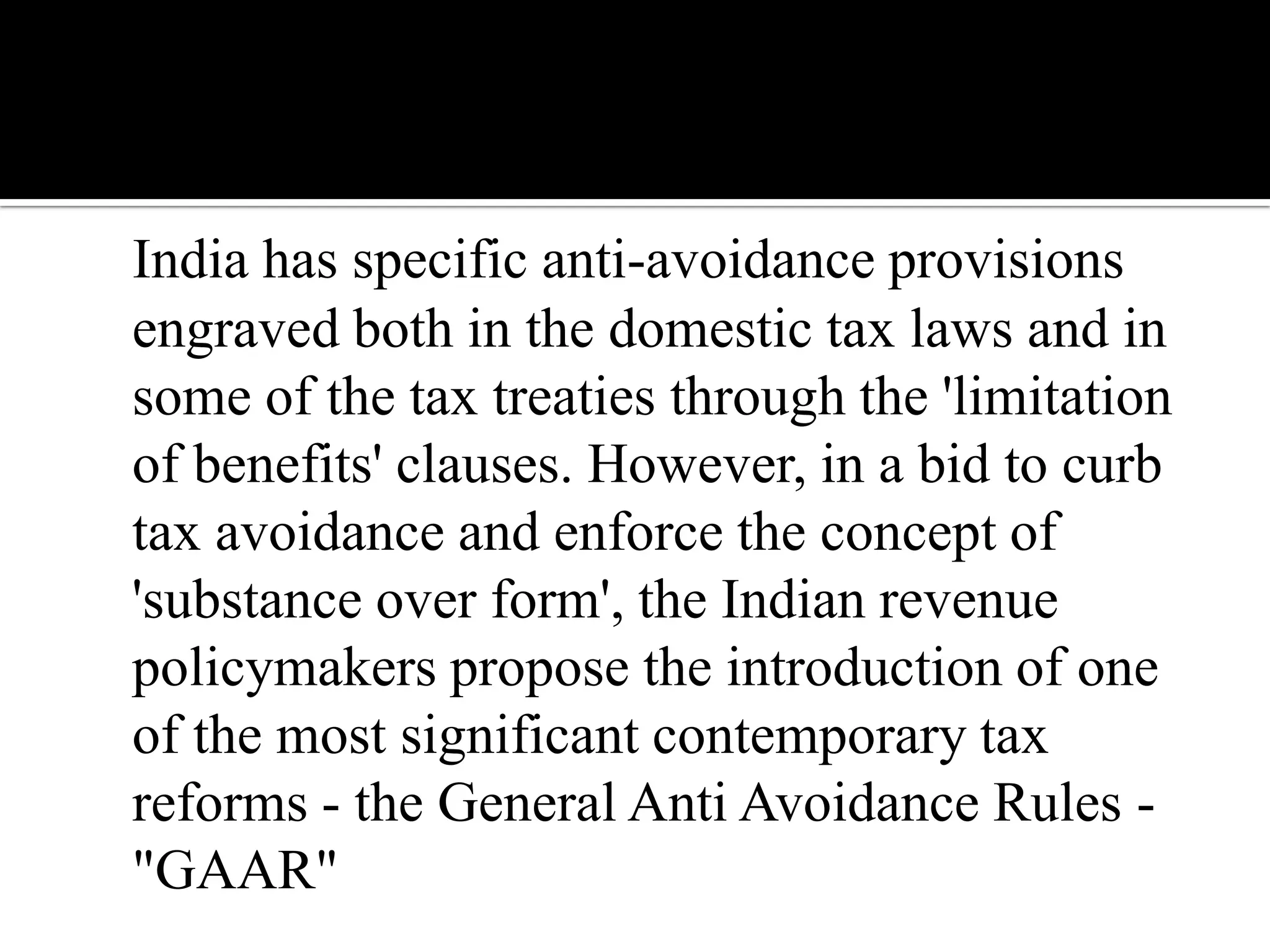 India has specific anti-avoidance provisions
engraved both in the domestic tax laws and in
some of the tax treaties through the 'limitation
of benefits' clauses. However, in a bid to curb
tax avoidance and enforce the concept of
'substance over form', the Indian revenue
policymakers propose the introduction of one
of the most significant contemporary tax
reforms - the General Anti Avoidance Rules -
"GAAR"