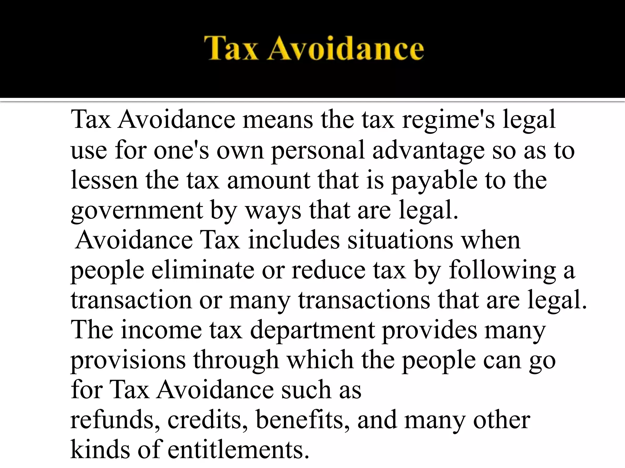 Tax Avoidance means the tax regime's legal
use for one's own personal advantage so as to
lessen the tax amount that is payable to the
government by ways that are legal.
Avoidance Tax includes situations when
people eliminate or reduce tax by following a
transaction or many transactions that are legal.
The income tax department provides many
provisions through which the people can go
for Tax Avoidance such as
refunds, credits, benefits, and many other
kinds of entitlements.