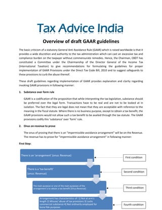 Overview of draft GAAR guidelines
The basic criticism of a statutory General Anti Avoidance Rule (GAAR) which is raised worldwide is that it
provides a wide discretion and authority to the tax administration which can cast an excessive tax and
compliance burden on the taxpayer without commensurate remedies. Hence, the Chairman, CBDT has
constituted a Committee under the Chairmanship of the Director General of the Income Tax
(International Taxation) to give recommendations for formulating the guidelines for proper
implementation of GAAR Provisions under the Direct Tax Code Bill, 2010 and to suggest safeguards to
these provisions to curb the abuse thereof.

These draft guidelines regarding implementation of GAAR provides explanation and clarity regarding
invoking GAAR provisions in following manner:

1. Substance over form rule

    GAAR is a codification of the proposition that while interpreting the tax legislation, substance should
    be preferred over the legal form. Transactions have to be real and are not to be looked at in
    isolation. The fact that they are legal does not mean that they are acceptable with reference to the
    meaning in the fiscal statute. Where there is no business purpose, except to obtain a tax benefit, the
    GAAR provisions would not allow such a tax benefit to be availed through the tax statute. The GAAR
    provisions codify this ‘substance’ over ‘form’ rule.

2. Onus on revenue to prove

    The onus of proving that there is an “impermissible avoidance arrangement” will be on the Revenue.
    The revenue has to prove for “impermissible avoidance arrangement” in following manner:

First Step:



 There is an 'arrangement' (onus: Revenue)
                                                                                           First condition


       There is a 'tax benefit'
                                                                                          Second condition
       (onus: Revenue)



              The main purpose or one of the main purposes of the
              arrangement is to obtain a tax benefit (Onus:Revenue)                        Third condition


                    Arrangement has characteristics of: 1) Not at arm's
                    length 2) Misuse/ abuse of tax provisions 3) Lacks
                    commercial substance 4) Not ordinarily employed for                   Fourth condition
                    bona fide purposes
 