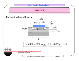 © Dr. Lynn Fuller, Motorola Professor
Rochester Institute of Technology
Microelectronic Engineering
GaAs Device Technology
Page 16
THEORY
Gate
Source Drain
L
I
W
t
I = Vd/R = (W/L)(q µn Nd (t-xd) Vd)
xd
Vd
For small values of I and V.
eq.1.
Depletion
Vg
 