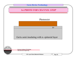 © Dr. Lynn Fuller, Motorola Professor
Rochester Institute of Technology
Microelectronic Engineering
GaAs Device Technology
Page 26
1st PHOTO FOR CHANNEL STOP
Photoresist
GaAs semi insulating with n- epitaxial layer
n-
 