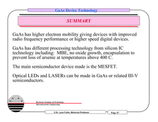© Dr. Lynn Fuller, Motorola Professor
Rochester Institute of Technology
Microelectronic Engineering
GaAs Device Technology
Page 47
SUMMARY
GaAs has higher electron mobility giving devices with improved
radio frequency performance or higher speed digital devices.
GaAs has different processing technology from silicon IC
technology including: MBE, no oxide growth, encapsulation to
prevent loss of arsenic at temperatures above 400 C.
The main semiconductor device made is the MESFET.
Optical LEDs and LASERs can be made in GaAs or related III-V
semiconductors.
 