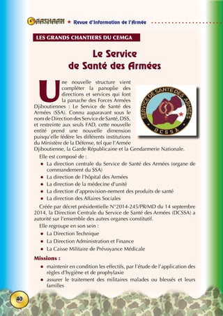  Revue d’Information de l’Armée
40
Le Service
de Santé des Armées
U
ne nouvelle structure vient
compléter la panoplie des
directions et services qui font
la panache des Forces Armées
Djiboutiennes : Le Service de Santé des
Armées (SSA). Connu auparavant sous le
nom de Direction des Service de Santé, DSS,
et restreinte aux seuls FAD, cette nouvelle
entité prend une nouvelle dimension
puisqu’elle fédère les différents institutions
du Ministère de la Défense, tel que l’Armée
Djiboutienne, la Garde Républicaine et la Gendarmerie Nationale.
Elle est composé de :
zz La direction centrale du Service de Santé des Armées (organe de
commandement du SSA)
zz La direction de l’hôpital des Armées
zz La direction de la médecine d’unité
zz La direction d’approvision-nement des produits de santé
zz La direction des Affaires Sociales
Créée par décret présidentielle N°2014-245/PR/MD du 14 septembre
2014, la Direction Centrale du Service de Santé des Armées (DCSSA) a
autorité sur l’ensemble des autres organes constitutif.
Elle regroupe en son sein :
zz La Direction Technique
zz La Direction Administration et Finance
zz La Caisse Militaire de Prévoyance Médicale
Missions :
zz maintenir en condition les effectifs, par l’étude de l’application des
règles d’hygiène et de prophylaxie
zz assurer le traitement des militaires malades ou blessés et leurs
familles
Les grands chantiers du cemga
 