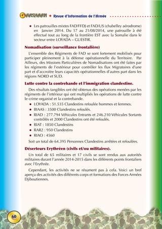  Revue d’Information de l’Armée
60
zz Les patrouilles mixtes FAD/FFDJ et FAD/US (chabelley aérodrome)
en Janvier 2014. Du 17 au 21/08/2014, une patrouille à été
effectué tout au long de la frontière EST avec la Somalie dans le
secteur entre LOYADA – GUESTIR.
Nomadisation (surveillance frontalière)
L’ensemble des Régiments de FAD se sont fortement mobilisés pour
participer pleinement à la défense opérationnelle du Territoire. Par
Ailleurs, des Missions Particulières de Nomadisations ont été faites par
les régiments de l’extérieur pour contrôler les flux Migratoires d’une
part et d’accroitre leurs capacités opérationnelles d’autres part dans les
régions NORD et SUD.
Lutte contre la contrebande et l’immigration clandestine.
Des résultats tangibles ont été obtenus des opérations menées par les
régiments de l’intérieur qui ont multipliés les opérations de lutte contre
le crime organisé et la contrebande.
zz LOYADA : 51.535 Clandestins refoulée hommes et femmes.
zz BIAAS : 3500 Clandestins refoulés.
zz RIAD : 277.794 Véhicules Entrants et 246.210 Véhicules Sortants
contrôlés et 2000 Clandestins ont été refoulés.
zz RIAT : 1850 Clandestins
zz RAR2 : 950 Clandestins
zz RIAO : 4560
Soit un total de 64.395 Personnes Clandestins arrêtées et refoulées.
Déserteurs Erythréen (civils et/ou militaires).
Un total de 65 militaires et 17 civils se sont rendus aux autorités
militaires durant l’année 2014-2015 dans les différents points frontaliers
avec l’Erythrée.
Cependant, les activités ne se résument pas à cela. Voici un bref
aperçu des activités des différents corps et formations des Forces Armées
Djiboutiennes.
 