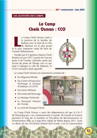 38ème
anniversaire - Juin 2015
63
Le Camp
Cheik Osman : CCO
L
e Camp Cheik Osman situé à
la jonction de la banlieu de
Balbala avec le reste de la ville
de Djibouti est le plus grand
et le plus important camp de base de
l’Armée Djiboutienne.
Fondée par le Capitaine Zakaria Cheik
Ibrahim en juin 1977 à partir de l’ancien
poste 6 de l’armée coloniale, poste qui
servait de poste de filtrage vers ce qui
était à l’époque la ville de Djibouti, le
CCO s’est petit à petit agrandit.
Le camp Cheik Osman est notamment constitué de :
zz Du Régiment Blindé
zz Du Centre d’Instruction
Technique et Tactique
d’Ambouli, le CITTA
zz Du Génie Militaire
zz DuCentredeDéminage
zz La Musique Nationale
zz Le Personnel Féminin
de l’Armée
zz La rame de Transport Oural
Le Camp Cheik Osman a aussi des dépendances tel que la Cie C
de Damerjog qui a ses cantonnements à Loyada, Ali Ouneh et d’autres
positions le long de la frontière et l’Escadron de Reconnaissance et
d’Intervention (ERI) au Camp Wais Adjab de Wéah depuis 2011. Suite
au décès du feu LT/Colonel Ahmed Said Guedi, c’est le Commandant
Les activités des corps
 