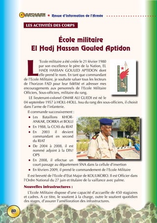  Revue d’Information de l’Armée
80
École militaire
El Hadj Hassan Gouled Aptidon
L
’Ecole militaire a été créée le 21 février 1980
par son excellence le père de la Nation, EL
HADJ HASSAN GOULED APTIDON dont
elle prend le nom. En tant que commandant
de l’Ecole Militaire, je souhaite saluer tous les lecteurs
de l’horizon FAD pour leur fidélité et adresser mes
encouragements aux personnels de l’Ecole Militaire
Officiers, Sous-officiers, militaire du rang.
LE lieutenant-colonel OMAR ALI GUEDI est né le
04 septembre 1957 à HOLL-HOLL. Issu du rang des sous-officiers, il choisit
dans l’arme de l’infanterie.
Il commande successivement :
zz Les Bataillons KHOR-
ANKAR, DORRA et BOLLI
zz En 1988, la CCAS du RIAT
zz En 2003 il devient
commandant en second
du RIAT
zz De 2004 à 2008, il est
nommé adjoint à la DIV/
OPS
zz En 2008, il effectue un
court passage au département SNA dans la cellule d’insertion
zz En févriers 2009, il prend le commandement de l’Ecole Militaire
Il est breveté de l’Ecole d’Etat Major de KOULIKORO. Il est Officier dans
l’Ordre National du 27 juin et titulaire de la vaillance avec palme.
Nouvelles infrastructures :
L’Ecole Militaire dispose d’une capacité d’accueille de 450 stagiaires
et cadres. A ce titre, le soutient à la charge, outre le soutient quotidien
des stages, d’assurer l’amélioration des infrastructures.
Les activités des corps
 