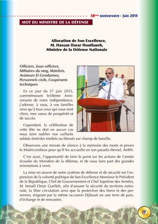 38ème
anniversaire - Juin 2015
9
Allocution de Son Excellence,
M. Hassan Darar Houffaneh,
Ministre de la Défense Nationale
Officiers, Sous-officiers,
Militaires du rang, Matelots,
Aviateurs Et Gendarmes,
Personnels civils, Coopérants
techniques
En ce jour du 27 juin 2015,
commémorant le38ème Anni-
versaire de notre indépendance,
j’adresse, à vous, à vos familles
ainsi qu’à tous ceux qui vous sont
chers, mes vœux de prospérité et
de succès.
Cependant, la célébration de
cette fête ne doit en aucun cas
nous faire oublier nos vaillants
soldats émérites tombés ou blessés sur champ de bataille.
Observons une minute de silence à la mémoire des morts et prions
le Miséricordieux pour qu’Il les accueille en son paradis éternel, AMIN.
C’est aussi, l’opportunité de faire le point sur les actions de l’année
écoulée du Ministère de la défense, et de vous faire part des grandes
orientations à venir.
La mise en œuvre de notre système de défense et de sécurité est l’ex-
pression de la volonté politique de Son Excellence Monsieur le Président
de la République, Chef de Gouvernement et Chef Suprême des Armées,
M. Ismaël Omar Guelleh, afin d’assurer la sécurité du territoire natio-
nale, la libre circulation ainsi que la protection des biens et des per-
sonnes, érigeant par la même occasion Djibouti en une terre de paix,
d’échange et de rencontre.
mot du ministre de la défense
 