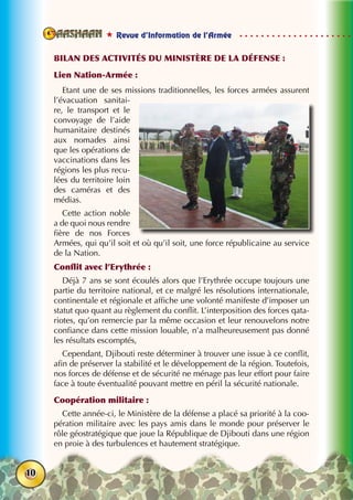  Revue d’Information de l’Armée
10
Bilan des activités du Ministère de la défense :
Lien Nation-Armée :
Etant une de ses missions traditionnelles, les forces armées assurent
l’évacuation sanitai-
re, le transport et le
convoyage de l’aide
humanitaire destinés
aux nomades ainsi
que les opérations de
vaccinations dans les
régions les plus recu-
lées du territoire loin
des caméras et des
médias.
Cette action noble
a de quoi nous rendre
fière de nos Forces
Armées, qui qu’il soit et où qu’il soit, une force républicaine au service
de la Nation.
Conflit avec l’Erythrée :
Déjà 7 ans se sont écoulés alors que l’Erythrée occupe toujours une
partie du territoire national, et ce malgré les résolutions internationale,
continentale et régionale et affiche une volonté manifeste d’imposer un
statut quo quant au règlement du conflit. L’interposition des forces qata-
riotes, qu’on remercie par la même occasion et leur renouvelons notre
confiance dans cette mission louable, n’a malheureusement pas donné
les résultats escomptés,
Cependant, Djibouti reste déterminer à trouver une issue à ce conflit,
afin de préserver la stabilité et le développement de la région. Toutefois,
nos forces de défense et de sécurité ne ménage pas leur effort pour faire
face à toute éventualité pouvant mettre en péril la sécurité nationale.
Coopération militaire :
Cette année-ci, le Ministère de la défense a placé sa priorité à la coo-
pération militaire avec les pays amis dans le monde pour préserver le
rôle géostratégique que joue la République de Djibouti dans une région
en proie à des turbulences et hautement stratégique.
 