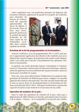 38ème
anniversaire - Juin 2015
11
Cette coopération avec nos partenaires permettra de dispenser des
formations militaires supérieures de qualité et d’acquérir des matériels,
pour diversifier les
moyens de renforce-
ment des capacités
opérationnelles des
forces de défense et
de sécurité. Dans cet
élan, nous envisa-
geons de promouvoir
la création des postes
d’Attachés de Dé-
fense auprès de nos
Ambassades accré-
dités dans certaines
capitales du monde.
Prévision de la loi de programmation et d’orientation :
Arrivant à échéance, la loi de programmation 2011 à 2015 avait per-
mis l’augmentation significative des effectifs et des matériels axés sur la
dotation des moyens d’appui, de projection et du soutien santé indispen-
sable à nos unités pour exécuter convenablement des opérations mili-
taires et humanitaires.
En général, une armée demande toujours l’anticipation à l’entraine-
ment et à l’instruction continue dans les domaines techniques, adminis-
tratifs liés également au renouvellement des moyens terrestres, aériens et
navals pour consolider les acquis.
Pour cela, nous avons déjà entrepris l’élaboration d’un projet de réor-
ganisation du Ministère de Défense pour mieux s’adapter à la nouvelle
approche des relations internationales. De cette nouvelle donne découle
la mise en œuvre d’une loi de programmation et d’orientation de Dé-
fense et de Sécurité 2016 à 2021, anticipant l’amélioration continue des
capacités d’actions à tout moment et en tout lieux de nos unités.
Opération du maintien de la paix :
Dans le cadre des opérations du maintien de la paix, notre pays a
déployé près de 2000 militaires en Somalie, précisément dans le secteur
4 de la région « Hiirane » où la tranquillité et la sécurité sont visibles,
 