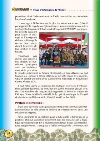  Revue d’Information de l’Armée
12
permettant ainsi l’acheminement de l’aide humanitaire aux somaliens
les plus nécessiteux.
Le contingent Djiboutien est le plus important en terme d’effectif
par rapport à la population Djiboutienne et en comparaison aux autres
contingents des pays contributeurs des troupes de l’AMISOM que je pro-
fite de cette occasion
pour saluer le cou-
rage et l’abnégation
de leurs soldats qu’ils
ont su faire preuve
durant l’exercice de
leur fonction en zone
hostile.
N’oublions pas
d’avoir une pensée à
nos officiers et sous-
officiers participant
aussi au rétablisse-
ment de la paix dans
le monde, notamment au Sahara Occidental, en Côte d’Ivoire, au Sud
Soudan, au Darfour, à Tampa (Etat major de lutte contre le terrorisme,
USA) et bientôt une unité de la Gendarmerie Nationale en République
Centre Afrique (RCA).
Il faut noter, après la validation des multiples exercices d’entraine-
ment collectif des unités, de formation des cadres militaires et civils issus
des Etats membres de l’organisation régionale, la Force en Attente de
l’Afrique Orientale (ESAF) a été déclarée opérationnelle par le Conseil
des Ministres de Défense et de Sécurité, en décembre 2014.
Piraterie et Terrorisme :
Il faut citer que notre participation aux efforts de la communauté inter-
nationale pour la lutte contre la piraterie et le terrorisme est aussi une
nécessité stratégique.
Partie intégrante de la coalition pour la lutte conte le terrorisme et la
piraterie, Djibouti contribue pleinement dans les domaines de la logis-
tique opérationnelle et met à disposition des forces alliées ses infrastruc-
tures aéroportuaires. C’est grâce à l’effort conjugué de la communauté
 